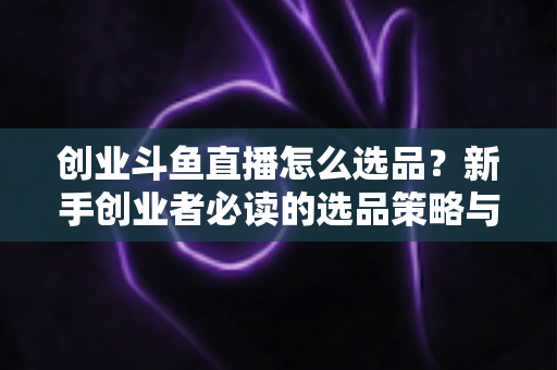 创业斗鱼直播怎么选品?新手创业者必读的选品策略与实战指南 创业斗鱼直播怎么选品?新手创业者必读的选品策略与实战指南