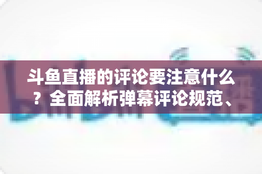 斗鱼直播的评论要注意什么?全面解析弹幕评论规范、礼仪与互动技巧 斗鱼直播的评论要注意什么?全面解析弹幕评论规范、礼仪与互动技巧