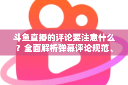 斗鱼直播的评论要注意什么?全面解析弹幕评论规范、礼仪与互动技巧 斗鱼直播的评论要注意什么?全面解析弹幕评论规范、礼仪与互动技巧