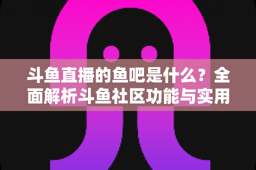 斗鱼直播的鱼吧是什么？全面解析斗鱼社区功能与实用指南