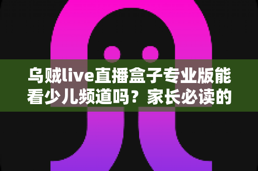 乌贼live直播盒子专业版能看少儿频道吗?家长必读的观看渠道解析与安全观看指南 乌贼live直播盒子专业版能看少儿频道吗?家长必读的观看渠道解析与安全观看指南