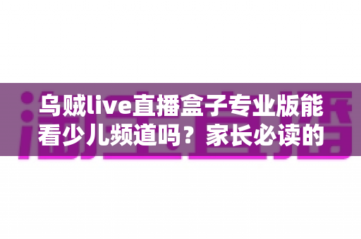 乌贼live直播盒子专业版能看少儿频道吗？家长必读的观看渠道解析与安全观看指南