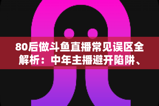 80后做斗鱼直播常见误区全解析:中年主播避开陷阱、快速涨粉的实战指南 80后做斗鱼直播常见误区全解析:中年主播避开陷阱、快速涨粉的实战指南