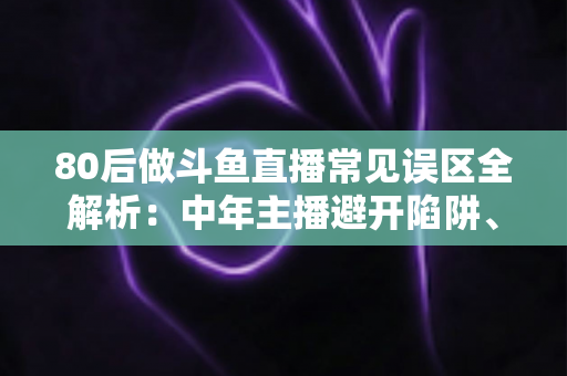 80后做斗鱼直播常见误区全解析：中年主播避开陷阱、快速涨粉的实战指南