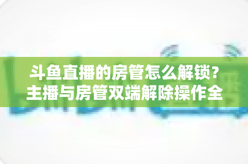 斗鱼直播的房管怎么解锁?主播与房管双端解除操作全攻略,轻松管好你的直播间 斗鱼直播的房管怎么解锁?主播与房管双端解除操作全攻略,轻松管好你的直播间