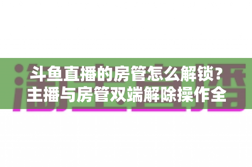 斗鱼直播的房管怎么解锁?主播与房管双端解除操作全攻略,轻松管好你的直播间 斗鱼直播的房管怎么解锁?主播与房管双端解除操作全攻略,轻松管好你的直播间