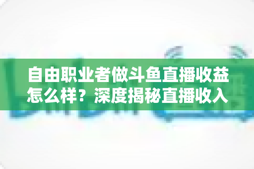 自由职业者做斗鱼直播收益怎么样？深度揭秘直播收入构成与赚钱前景