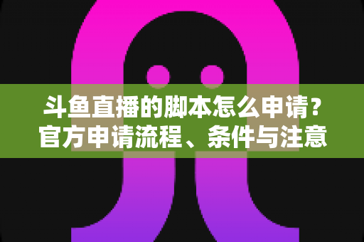 斗鱼直播的脚本怎么申请？官方申请流程、条件与注意事项全解析
