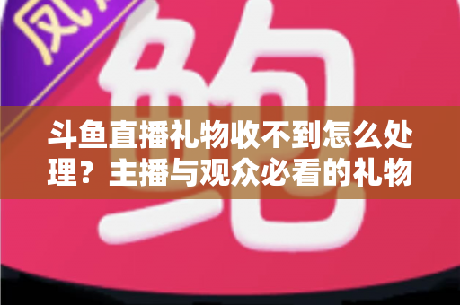 斗鱼直播礼物收不到怎么处理?主播与观众必看的礼物异常排查与解决全攻略 斗鱼直播礼物收不到怎么处理?主播与观众必看的礼物异常排查与解决全攻略