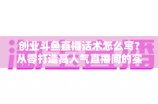 创业斗鱼直播话术怎么写?从零打造高人气直播间的实用话术指南 创业斗鱼直播话术怎么写?从零打造高人气直播间的实用话术指南