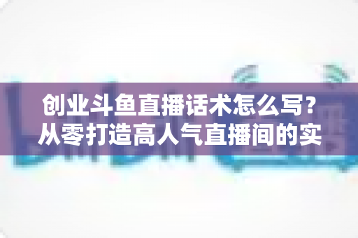 创业斗鱼直播话术怎么写?从零打造高人气直播间的实用话术指南 创业斗鱼直播话术怎么写?从零打造高人气直播间的实用话术指南
