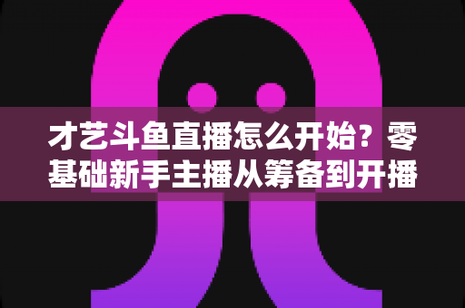 才艺斗鱼直播怎么开始?零基础新手主播从筹备到开播的完整实战指南 才艺斗鱼直播怎么开始?零基础新手主播从筹备到开播的完整实战指南