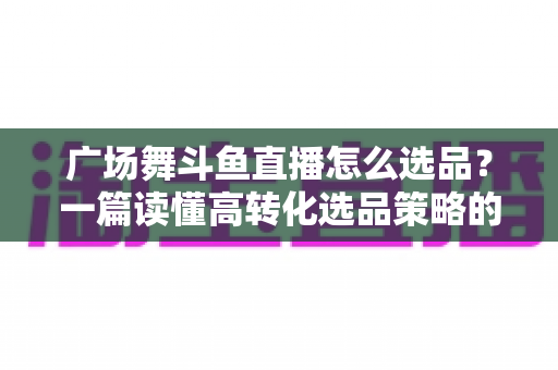 广场舞斗鱼直播怎么选品？一篇读懂高转化选品策略的实战指南