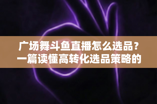 广场舞斗鱼直播怎么选品？一篇读懂高转化选品策略的实战指南