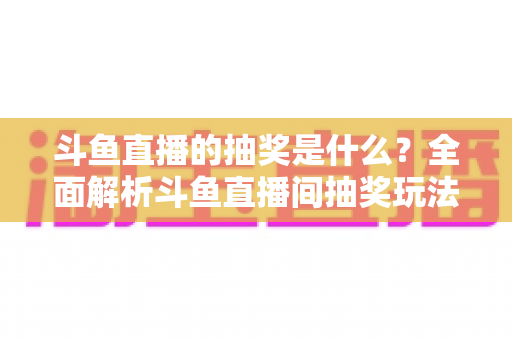 斗鱼直播的抽奖是什么？全面解析斗鱼直播间抽奖玩法、参与方法与避坑指南