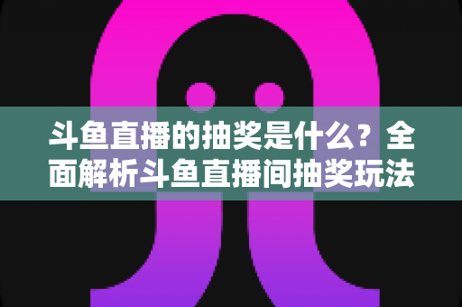 斗鱼直播的抽奖是什么？全面解析斗鱼直播间抽奖玩法、参与方法与避坑指南