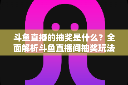 斗鱼直播的抽奖是什么？全面解析斗鱼直播间抽奖玩法、参与方法与避坑指南