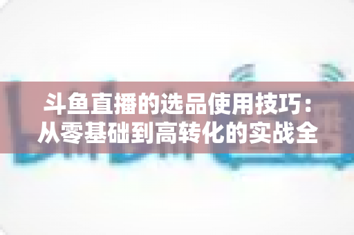 斗鱼直播的选品使用技巧:从零基础到高转化的实战全攻略 斗鱼直播的选品使用技巧:从零基础到高转化的实战全攻略