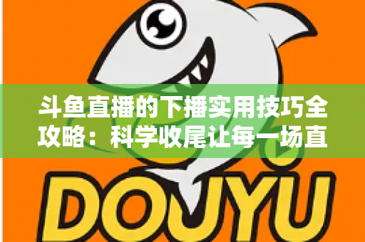 斗鱼直播的下播实用技巧全攻略:科学收尾让每一场直播都沉淀粉丝与流量 斗鱼直播的下播实用技巧全攻略:科学收尾让每一场直播都沉淀粉丝与流量