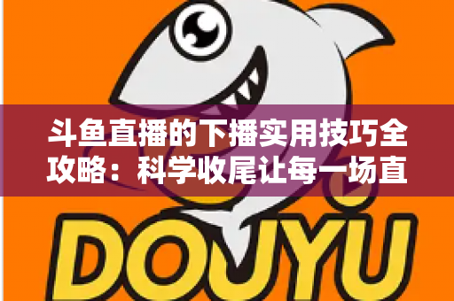 斗鱼直播的下播实用技巧全攻略:科学收尾让每一场直播都沉淀粉丝与流量 斗鱼直播的下播实用技巧全攻略:科学收尾让每一场直播都沉淀粉丝与流量