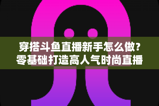 穿搭斗鱼直播新手怎么做?零基础打造高人气时尚直播间的完整指南 穿搭斗鱼直播新手怎么做?零基础打造高人气时尚直播间的完整指南