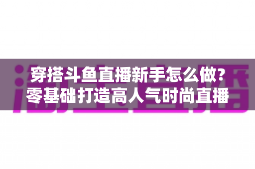 穿搭斗鱼直播新手怎么做?零基础打造高人气时尚直播间的完整指南 穿搭斗鱼直播新手怎么做?零基础打造高人气时尚直播间的完整指南