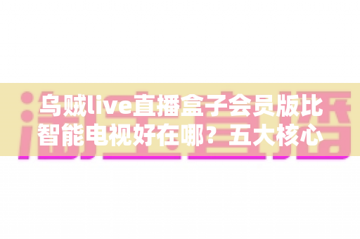 乌贼live直播盒子会员版比智能电视好在哪？五大核心优势全面解析与选购指南
