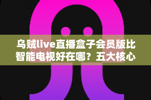 乌贼live直播盒子会员版比智能电视好在哪？五大核心优势全面解析与选购指南