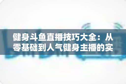 健身斗鱼直播技巧大全：从零基础到人气健身主播的实战进阶指南