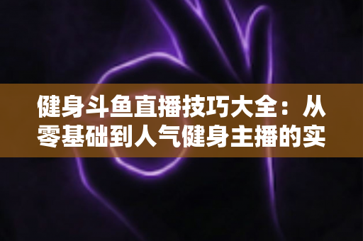 健身斗鱼直播技巧大全：从零基础到人气健身主播的实战进阶指南