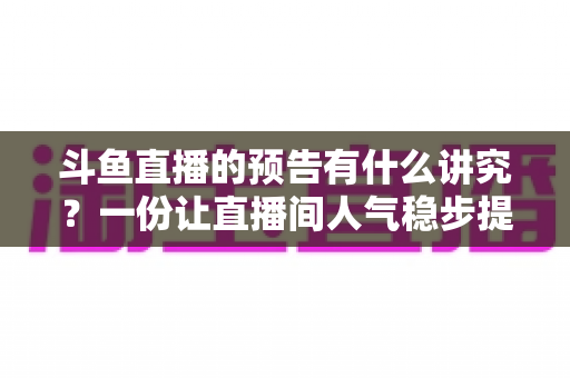斗鱼直播的预告有什么讲究?一份让直播间人气稳步提升的实战运营指南 斗鱼直播的预告有什么讲究?一份让直播间人气稳步提升的实战运营指南