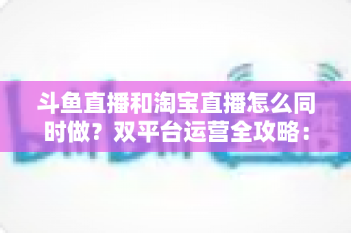 斗鱼直播和淘宝直播怎么同时做？双平台运营全攻略：设备、内容、流量与变现一站式解析