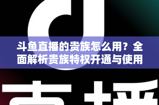 斗鱼直播的贵族怎么用?全面解析贵族特权开通与使用技巧 斗鱼直播的贵族怎么用?全面解析贵族特权开通与使用技巧
