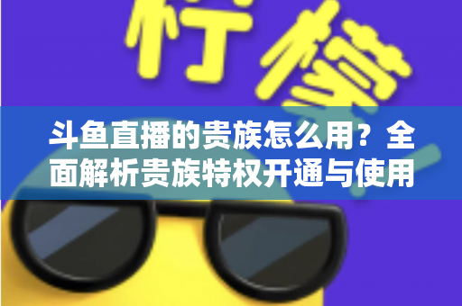 斗鱼直播的贵族怎么用?全面解析贵族特权开通与使用技巧 斗鱼直播的贵族怎么用?全面解析贵族特权开通与使用技巧