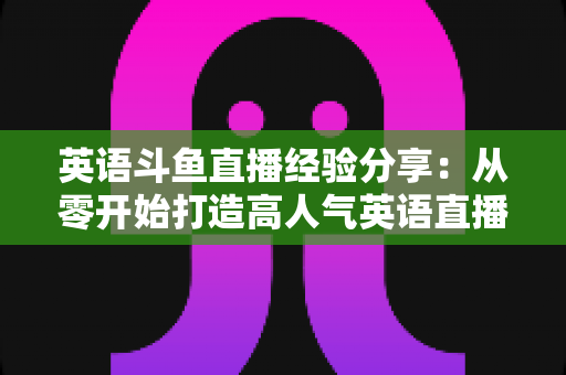 英语斗鱼直播经验分享:从零开始打造高人气英语直播间的实战指南 英语斗鱼直播经验分享:从零开始打造高人气英语直播间的实战指南