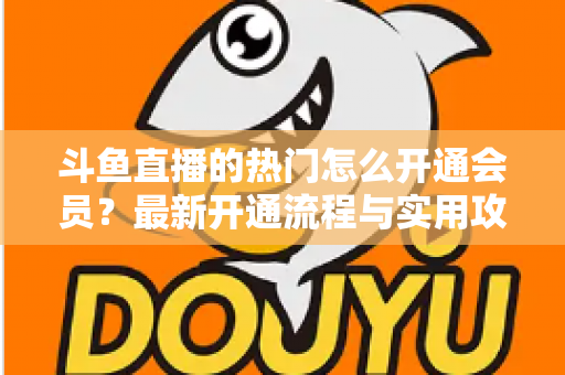 斗鱼直播的热门怎么开通会员?最新开通流程与实用攻略全解析 斗鱼直播的热门怎么开通会员?最新开通流程与实用攻略全解析