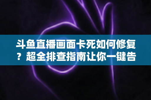斗鱼直播画面卡死如何修复？超全排查指南让你一键告别卡顿烦恼
