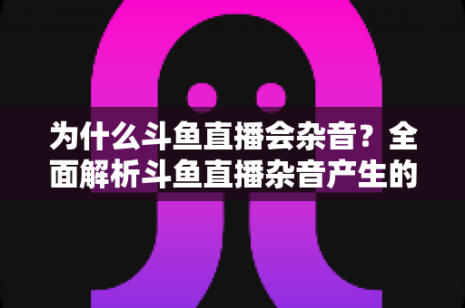 为什么斗鱼直播会杂音?全面解析斗鱼直播杂音产生的原因与高效解决方法 为什么斗鱼直播会杂音?全面解析斗鱼直播杂音产生的原因与高效解决方法