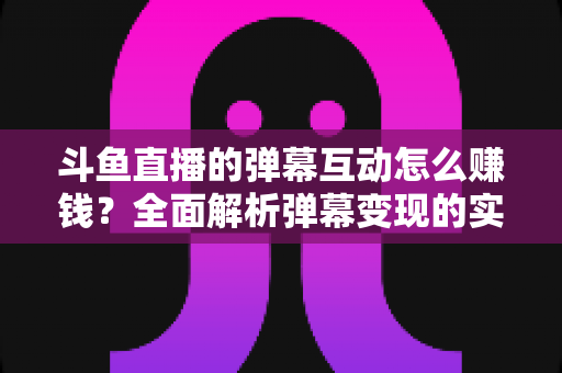 斗鱼直播的弹幕互动怎么赚钱?全面解析弹幕变现的实战指南与赚钱技巧 斗鱼直播的弹幕互动怎么赚钱?全面解析弹幕变现的实战指南与赚钱技巧