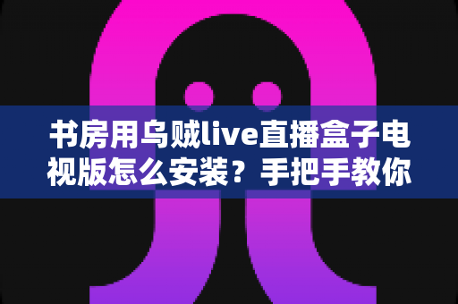 书房用乌贼live直播盒子电视版怎么安装?手把手教你完成安装与优化设置 书房用乌贼live直播盒子电视版怎么安装?手把手教你完成安装与优化设置