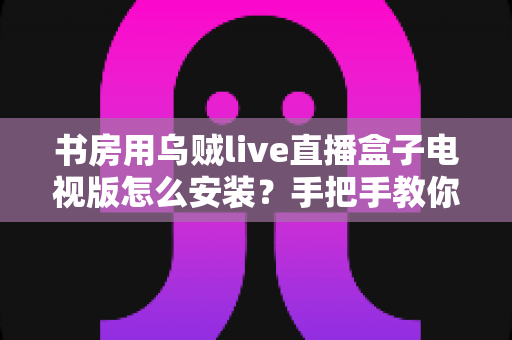 书房用乌贼live直播盒子电视版怎么安装?手把手教你完成安装与优化设置 书房用乌贼live直播盒子电视版怎么安装?手把手教你完成安装与优化设置