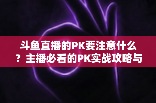 斗鱼直播的PK要注意什么?主播必看的PK实战攻略与避坑指南 斗鱼直播的PK要注意什么?主播必看的PK实战攻略与避坑指南