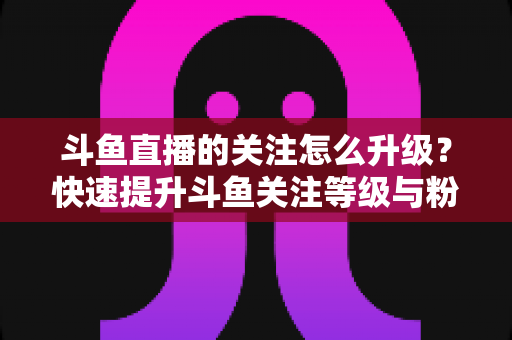 斗鱼直播的关注怎么升级?快速提升斗鱼关注等级与粉丝徽章的完整实用攻略 斗鱼直播的关注怎么升级?快速提升斗鱼关注等级与粉丝徽章的完整实用攻略