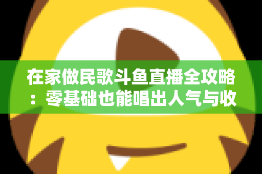 在家做民歌斗鱼直播全攻略:零基础也能唱出人气与收益的实战指南 在家做民歌斗鱼直播全攻略:零基础也能唱出人气与收益的实战指南