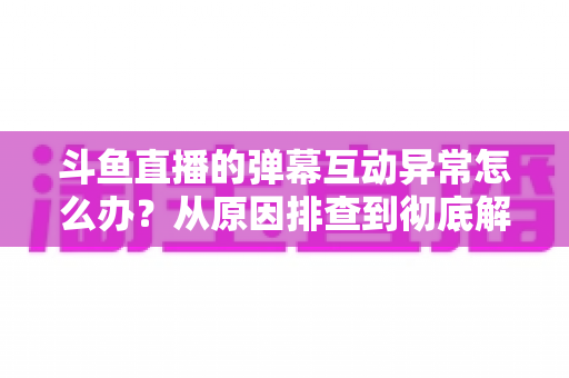 斗鱼直播的弹幕互动异常怎么办?从原因排查到彻底解决的超全指南 斗鱼直播的弹幕互动异常怎么办?从原因排查到彻底解决的超全指南