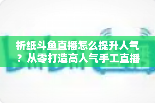 折纸斗鱼直播怎么提升人气?从零打造高人气手工直播间的实战全攻略 折纸斗鱼直播怎么提升人气?从零打造高人气手工直播间的实战全攻略