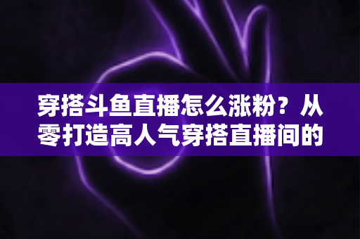 穿搭斗鱼直播怎么涨粉？从零打造高人气穿搭直播间的实战涨粉全攻略