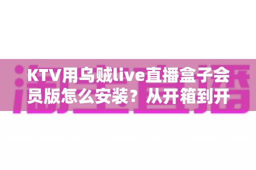 KTV用乌贼live直播盒子会员版怎么安装？从开箱到开业的全流程安装指南与避坑攻略
