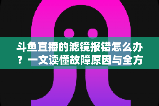 斗鱼直播的滤镜报错怎么办?一文读懂故障原因与全方位解决方案 斗鱼直播的滤镜报错怎么办?一文读懂故障原因与全方位解决方案