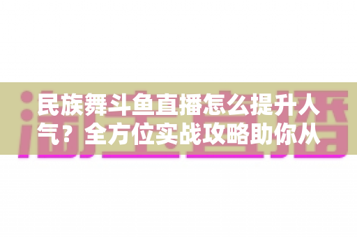 民族舞斗鱼直播怎么提升人气?全方位实战攻略助你从新人主播逆袭人气王 民族舞斗鱼直播怎么提升人气?全方位实战攻略助你从新人主播逆袭人气王